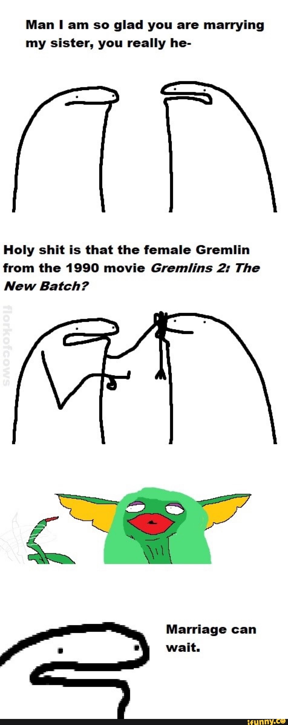 Man I am so glad you are marrying
my sister, you really he-
Holy shit is that the female Gremlin
from the 1990 movie Gremlins 2: The
New Batch?