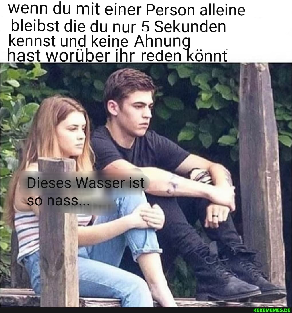 wenn du mit einer Person alleine bleibst die du nur 5 Sekunden kennst und keine Ah
hast worüber ihr reden könnt
Dieses Wasser ist sönass..