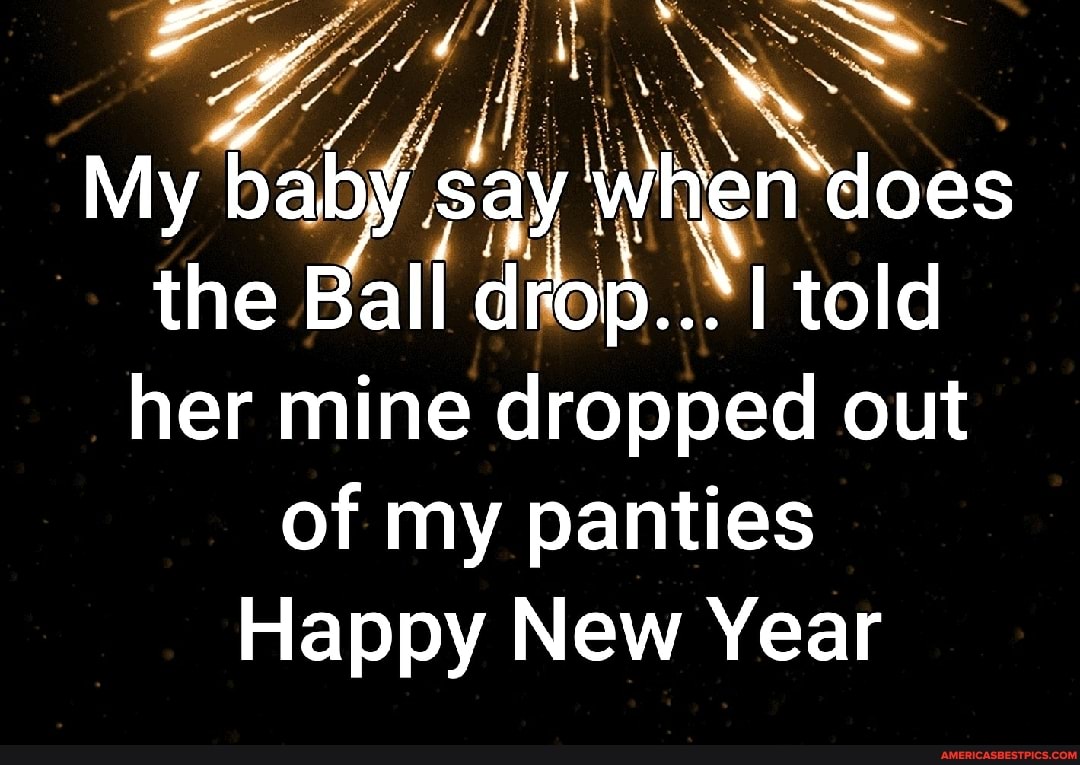 \ ' SS
My baby ay when does the Ball c drop... told her mine dropped out
of my panties
Happy New Year