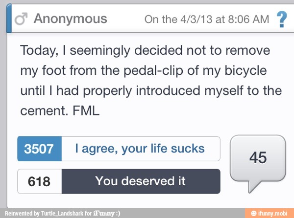 I Anonymous On the 4/3/13 at 8:06 AM
2
Today, I seemingly decided not to remove
my foot from the pedal-clip of my bicycle
until I had properly introduced myself to the
cement. FML
ÍA l life sucks
45