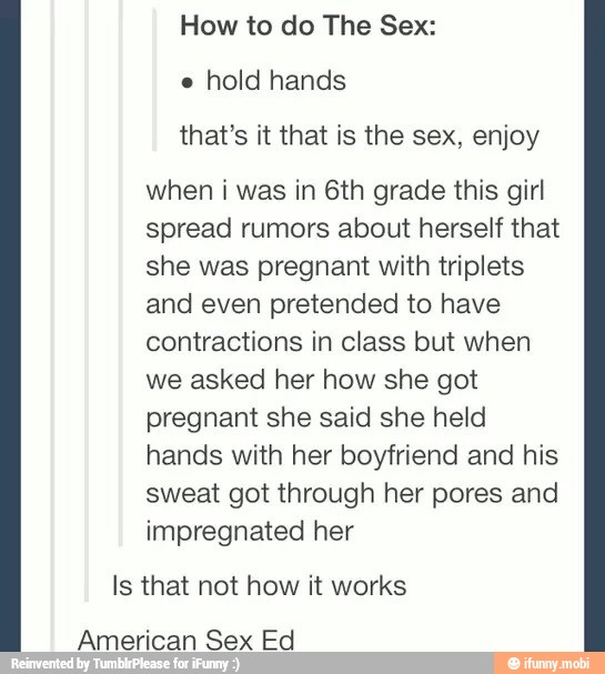 How to do The Sex:
e
hold hands
that's it that is the sex, enjoy
when i was in 6th grade this girl
spread rumors about herself that
she was pregnant with triplets
and even pretended to have
contractions in class but when
we asked her how she got
pregnant she said she held
hands with her boyfriend and his
sweat got through her pores and
impregnated her
Is that not how it works
American Sex Ed