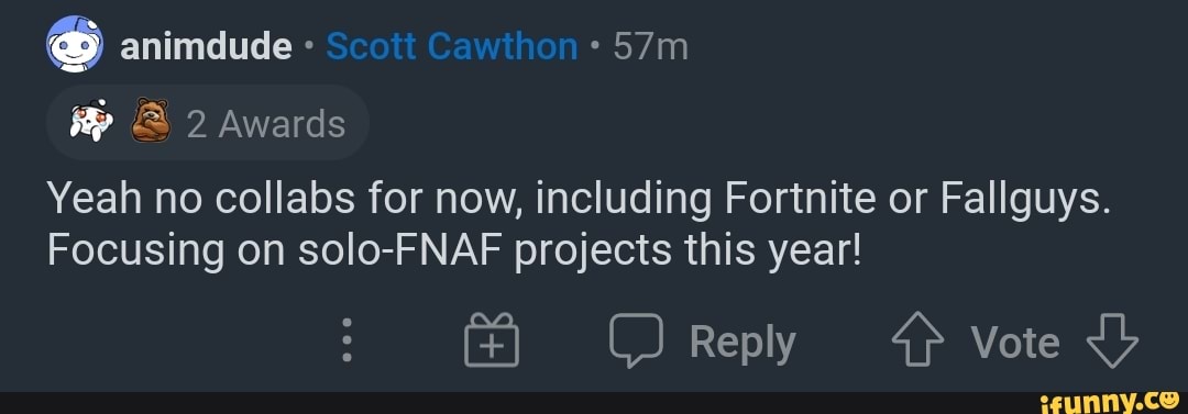 animdude
2 Awards
Yeah no collabs for now, including Fortnite or Fallguys.
Focusing on solo-FNAF projects this year!
Reply Vote