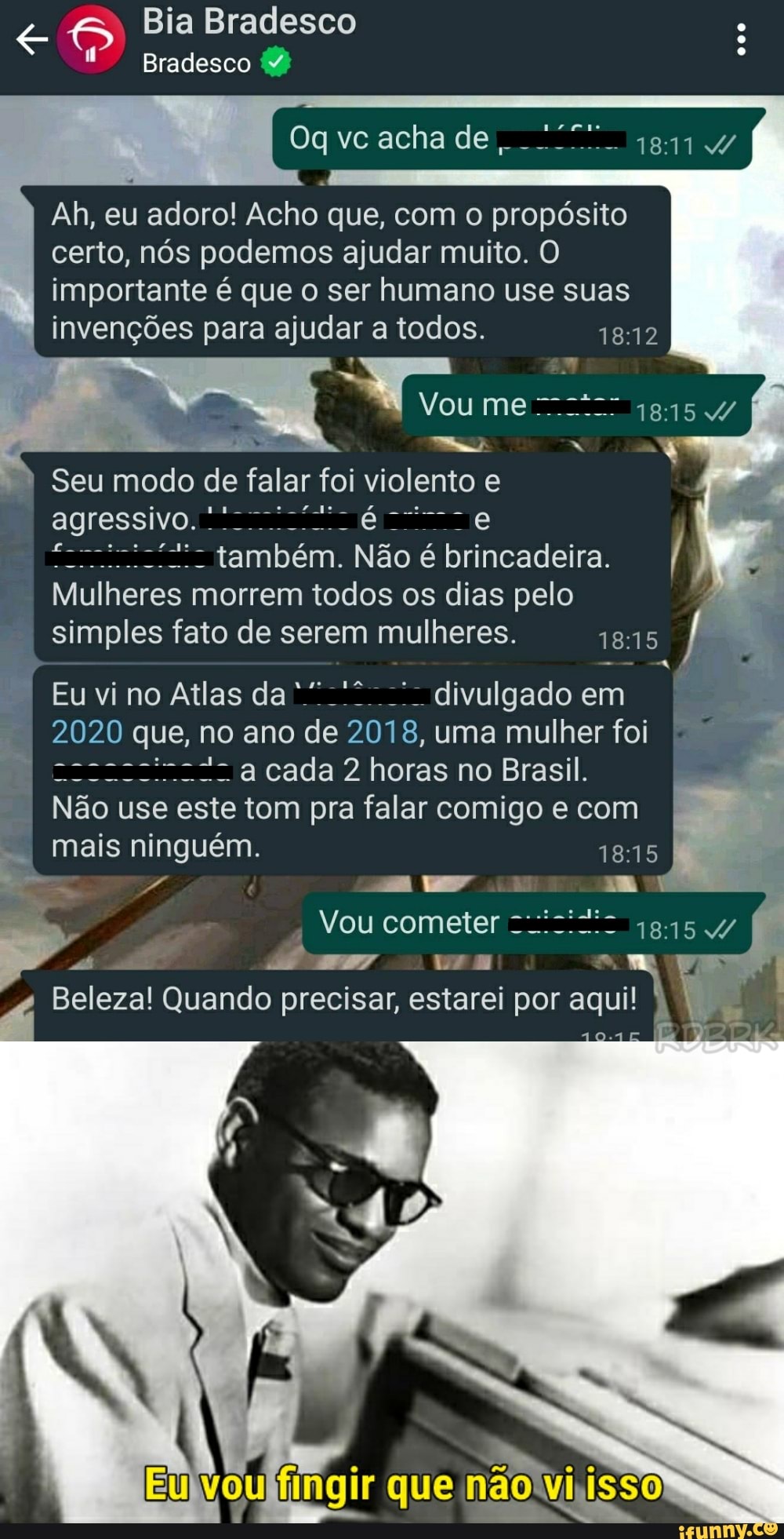 Bia Bradesco
Bradesco Y:
acha de I
Ah, eu adoro! Acho que, com o propósito certo, nós podemos ajudar muito. O importante é que o ser humano use suas invenções para ajudar a todos.
Vo
Seu modo de falar foi v olento e
agressivo.
também. Não é brincadeira. /
Mulheres morrem todos os dias pelo
simples fato de serem mulheres. 1815
Eu vi no Atlas da divulgado em
2020 que, no ano de 8, uma mulher foi a cada 2 horas no Brasil.
ão use este tom pra falar comigo e com mais ninguém. 1815
mm
Nou cometer
Beleza! Quando precisar, estarei Ur por aqui!
Eu)
