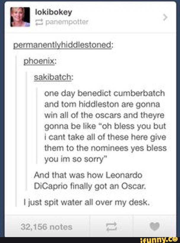 rmanenll hiddlesloned:
ghoenix:
one day benedict cumberbatch
and tom hiddleslon are gonna
win all o! the oscars and theyre
gonna be like "oh bless you but
i cant take all of these here give
them to the nominees yes bless
im sorry"
And that was how Leonardo
DiCaprio finally got an Oscar.
I just spit water all over my desk.