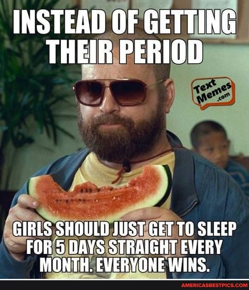 INSTEAD OF GETTING THEIR PERIOD
GIRLS SHOULB JUST GET TO SLEEP FOR 5 DAVS STRAIGHT EVERY MONTH. EVERYONE WINS.