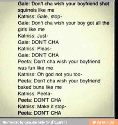 Gale: Dont cha wish your boy got all the
girls like me
Katniss: Just-
Gale: DONT CHA
Katniss: Pleas-
Gale: DONT CHA
Peeta: Dont cha wish your boyfriend
was fun like me
Katniss: Oh god not you too-
Peeta: Don't cha wish your boyfriend
baked buns like me
Katniss: Peeta-
Katniss: Make It stop-