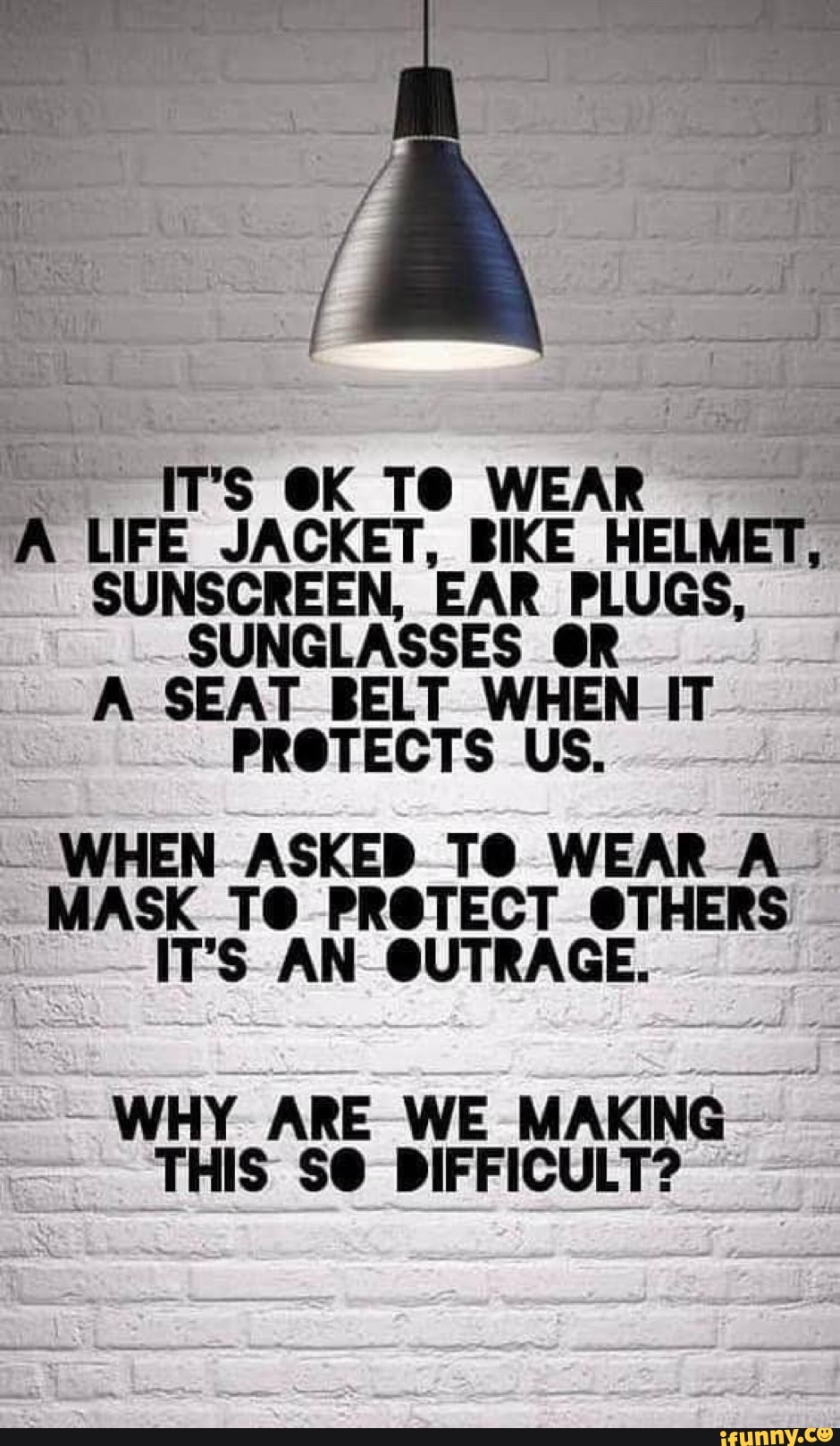 IT'S OK TO WEAR
A LIFE JACKET, BIKE HELMET,
SUNSCREEN, EAR PLUGS,
SUNGLASSES 6R
A SEAT BELT WHEN IT
PROTECTS US.
WHEN ASKED TO WEAR A
MASK TO PROTECT OTHERS
IT'S AN OUTRAGE.
WHY ARE WE MAKING
THIS SO DIFFICULT?