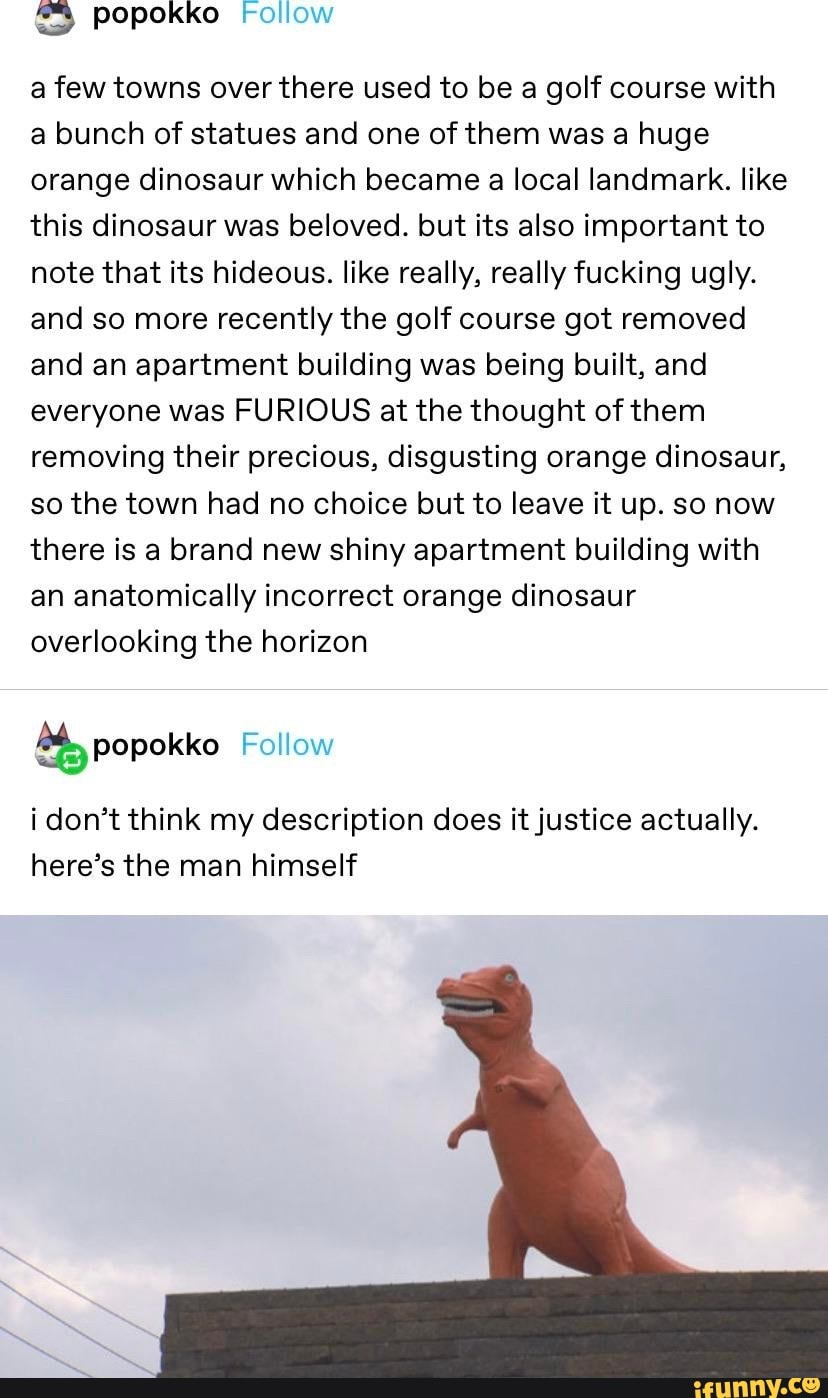 ES popokko Follow
a few towns over there used to be a golf course with
a bunch of statues and one of them was a huge
orange dinosaur which became a local landmark. like
this dinosaur was beloved. but its also important to
note that its hideous. like really, really fucking ugly.
and so more recently the golf course got removed
and an apartment building was being built, and
everyone was FURIOUS at the thought of them
removing their precious, disgusting orange dinosaur,
so the town had no choice but to leave it up. so now
there is a brand new shiny apartment building with
an anatomically incorrect orange dinosaur
overlooking the horizon
i don't think my description does it justice actually.
here's the man himself