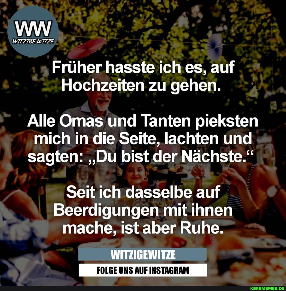 WITZIGE WITZE
Früher hasste ich es, auf
Hochzeiten zu gehen.
Alle Omas und Tanten pieksten mich in die Seite, lachten und sagten: "Du bist der Nächste."
Seit ich dasselbe auf
Beerdigungen mit ihnen mache, ist aber Ruhe.
WITZIGEWITZE
FOLGE UNS AUF INSTAGRAM