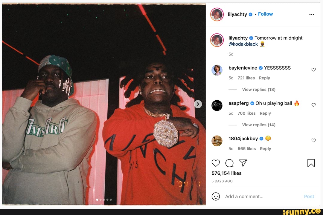 SS
ay lilyachty Follow
lilyachty & Tomorrow at midnight
@kodakblack
baylenlevine YESSSSSSS
721likes Reply
- View replies (18)
@ asapferg Oh u playing ball
700 likes Reply
- View replies (14)
1804jackboy &
565 likes Reply
576,154 likes
DAYS AGO
Add a comment