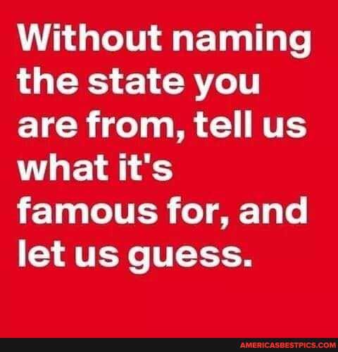 Without naming the state you are from, tell us what it's famous for, and let us guess.