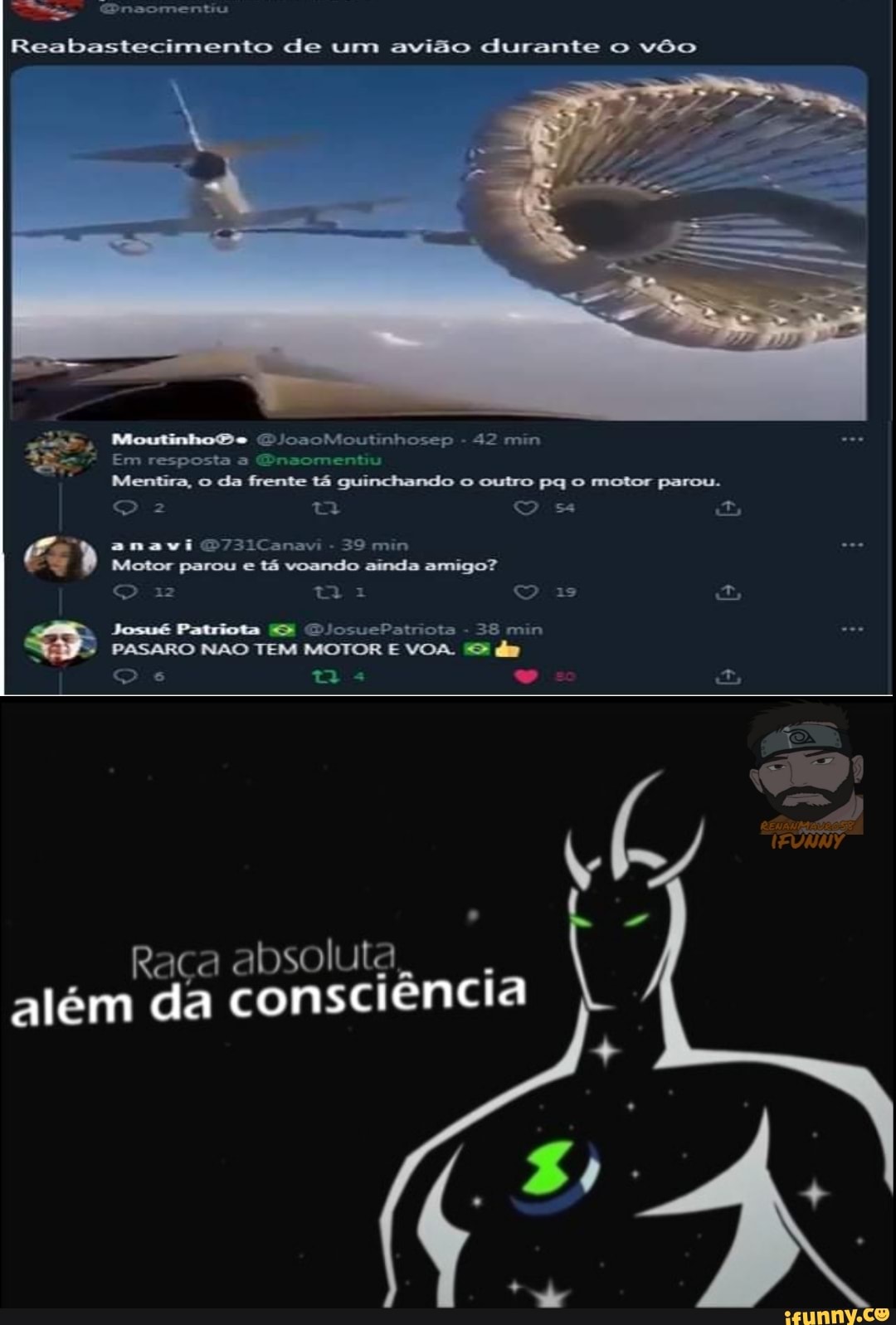 noomentiu
Reabastecimento de um avião durante o vôo
Moutinho 'ssoMsoutinhoseçp - 42 mn
Mentira, o da frente tá guinchando o outro pq o motor parou.
QO z q OO ss Es anavi 731Canavi - 39 min
" Motor parou anavi e tá voando ainda 39 min amigo?
QO TA Is O
Josué Patriota GJosuePatriota 38 min
PASARO NÃO TEM MOTOR E VOA.
QO "o
Raça absoluta além da consciência