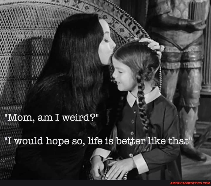 "Mom, am I weird?"
"I would hope so, life is betber' e that',
