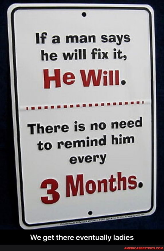 If a man says he will fix it,
He Will.
There is no need to remind him every
3 Months.
We get there eventually ladies - We get there eventually ladies
