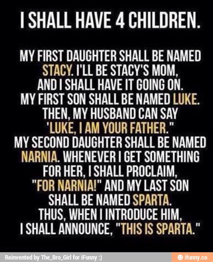 ISHALL HAVE 4 CHILDREN.
MY FIRST DAUGHTER SHALL BE NAMED
STACY. I'LL BE STAEV'S MUM,
AND I SHALL HAVE IT BfllNG ON.
MV FIRST SBN SHALL BE NAMED LUKE.
THEN. MY HUSBAND BAN SAY
'LUKE, I AM YOUR FATHER."
MY SECOND DAUGHTER SHALL BE NAMED
NARNIA. WHENEVER I GET SOMETHINE
FUR HER. ISHALL PBflDLAIM.
"FUR NABNIA!" AND MY LAST SUN
SHALL BE NAMED SPARTA.
THUS. WHEN I INTRUDUCE HIM,
I SHALL ANNOUNCE, "THIS IS SPARTA."