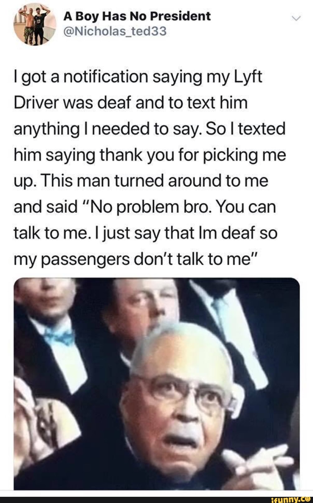 if
@Nicholas_ted33
I got a notification saying my Lyft
Driver was deaf and to text him
anything I needed to say. So I texted
him saying thank you for picking me
up. This man turned around to me
and said "No problem bro. You can
talk to me. I just say that Im deaf so
my passengers don't talk to me"