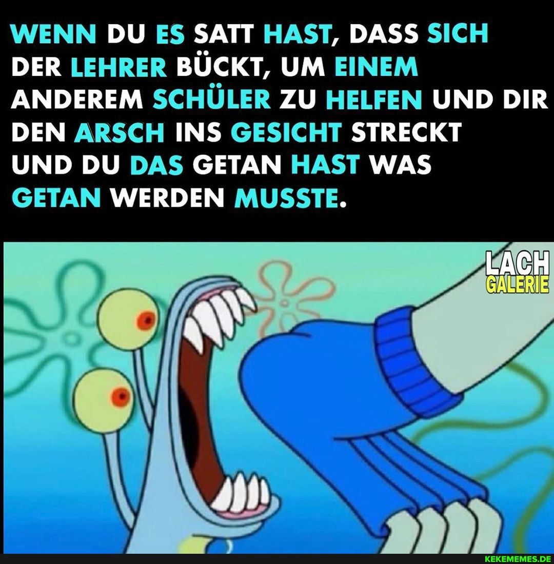 WENN DU ES SATT HAST, DASS SICH DER LEHRER BÜCKT, UM EINEM ANDEREM SCHÜLER ZU HELFEN UND DIR DEN ARSCH INS GESICHT STRECKT
LACH
UND DU DAS GETAN HAST WAS
GETAN WERDEN MUSSTE.