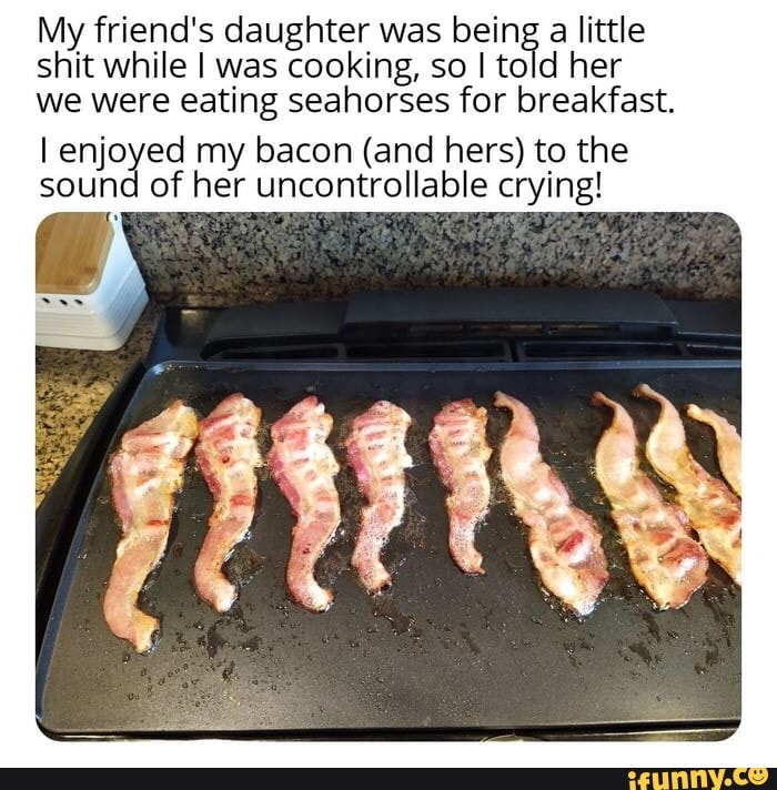 My friend's daughter was being
a little
shit while I was cooking, so I told her
we were eating seahorses for breakfast.
lenj ea my bacon (and hers) to the
Colbie
crying! Soup