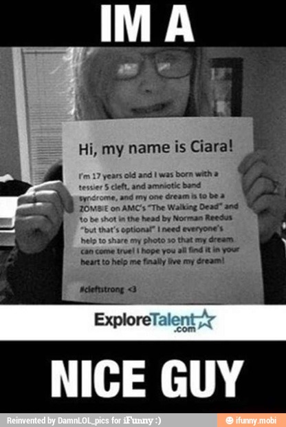 Hi, my name is Ciara!
fon 17 years old and I was born with a
tesuer 5 deft, and amnictic band
aynsrome, and imy one dream nto boa
JOM. on AMC's "The Walking Dead" and
to be shot inthe head by Norman Reeds
"but that's optional" need everyone's
eto to share ey photo so that my dream.
can come true! I hope you al find Wt your
bbeart to heip me finally Ive roy dream!
NICE GUY