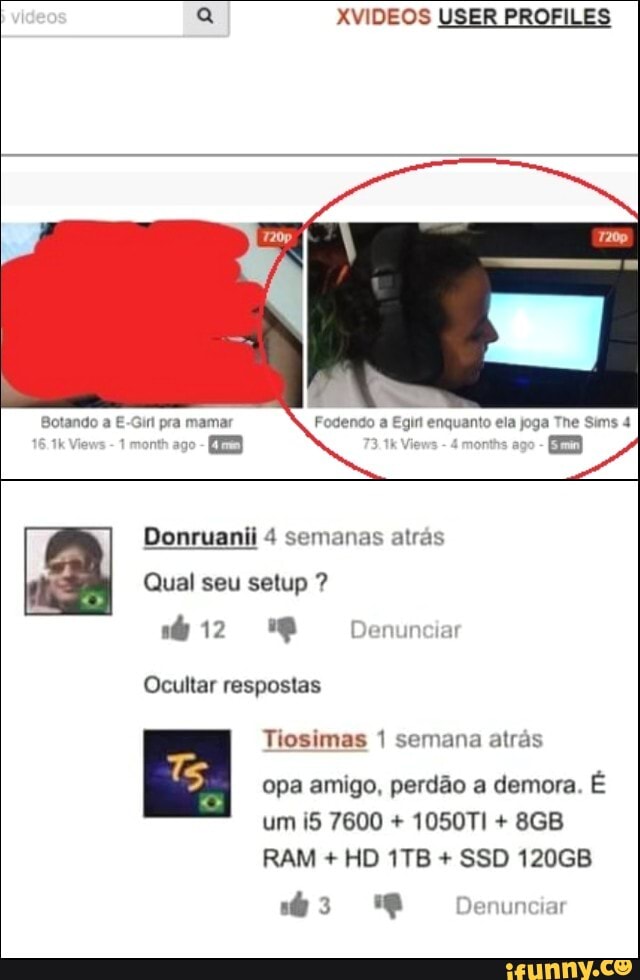 XVIDEOS USER PROFI
Botando a E-Girl pra mamar Fogendo a Egin enquanto ela joga The Sims 4
month ago - kV
Donruanii 4 semanas atrás
Qual seu setup ?
12
Denur
Ocultar respostas
Tiosimas 1 semana atrás opa amigo, perdão a demora. É um 7600 + 1050TI +
RAM + HD + SSD 120GB Denunciar