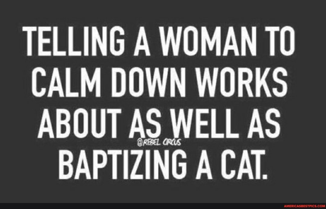 TELLING A WOMAN TO CALM DOWN WORKS ABOUT AS WELL AS BAPTIZING A CAT
