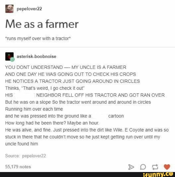 Me as a farmer
*runs myself over with a tractor"
B asterisk-boobnoise
YOU DONT UNDERSTAND
MY UNCLE IS A FARMER
AND ONE DAY HE WAS GOING OUT TO CHECK HIS CROPS
HE NOTICES A TRACTOR JUST GOING AROUND IN CIRCLES
Thinks, "That's weird, I go check it out"
HIS NEIGHBOR FELL OFF HIS TRACTOR AND GOT RAN OVER
But he was on a slope So the tractor went around and around in circles
Running him over each time
and he was pressed into the ground like a cartoon
How long had he been there? Maybe an hour.
He was alive, and fine. Just pressed into the dirt like Wile. E Coyote and was so
stuck in there that he couldn't move so he just kept getting run over until my
uncle found him