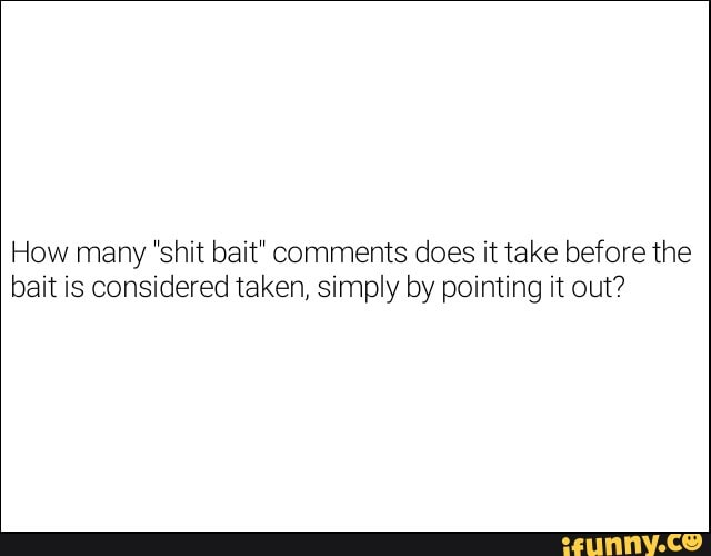How many 'shit bait" comments does it take before the bait is considered taken, simply by pointing it out?