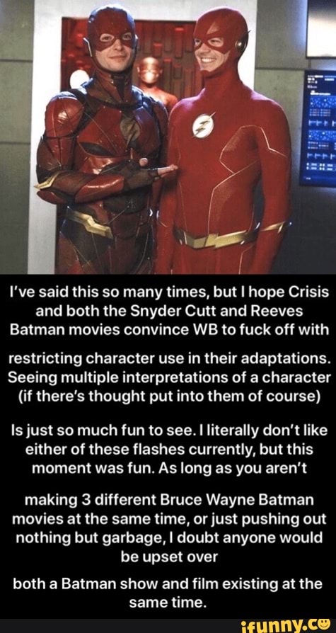 I've said this so many times, but I hope Crisis
and both the Snyder Cutt and Reeves
Batman movies convince WB to fuck off with
restricting character use in their adaptations.
Seeing multiple interpretations of a character
(if there's thought put into them of course)
Is just so much fun to see.
I
literally don't like
either of these flashes currently, but this
moment was fun. As long as you aren't
making 3 different Bruce Wayne Batman
movies at the same time, or just pushing out
nothing but garbage, I doubt anyone would
be upset over
both a Batman show and film existing at the
same time. - both a Batman show and film existing at the same time.