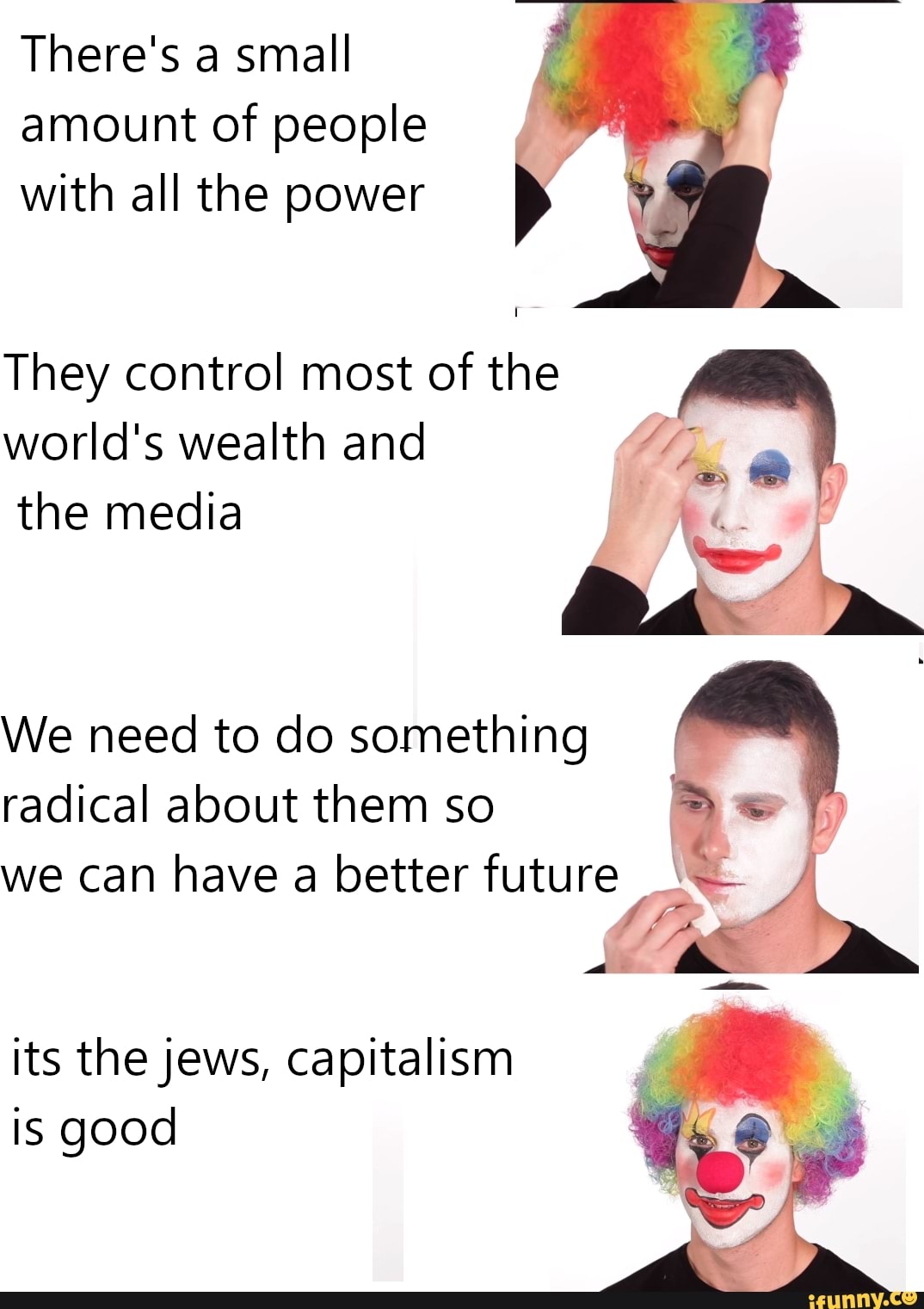There's a small
amount of people
with all the power
They control most of the
world's wealth and
the media
We need to do something
radical about them so
we can have a better future, x a
its the jews, capitalism
is good