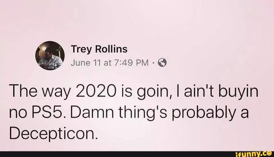 A
June 11 at 7:49 PM-Q
The way 2020 is goin, I ain't buyin
no PS5. Damn thing's probably a
Decepticon.