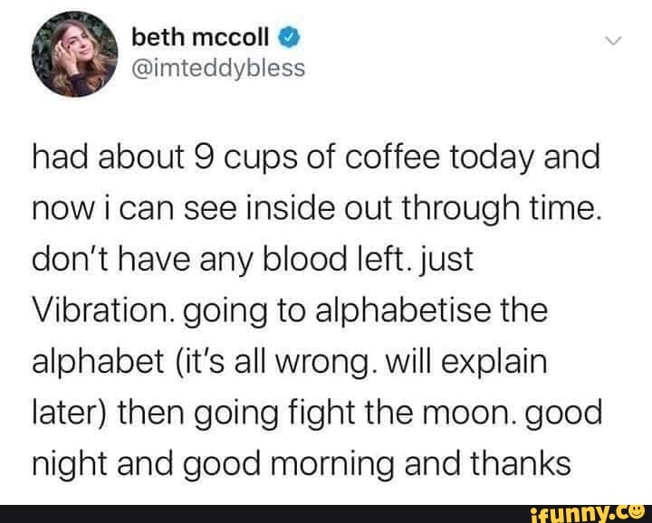 had about 9 cups of coffee today and
now ¡ can see inside out through time.
don't have any blood left. just
Vibration. going to alphabetise the
alphabet (it's all wrong. will explain
later) then going fight the moon. good
night and good morning and thanks