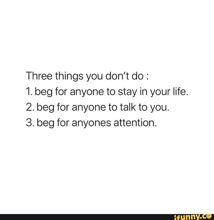 Three things you don't do :
1. beg for anyone to stay in your life.
2. beg for anyone to talk to you.
3. beg for anyones attention.