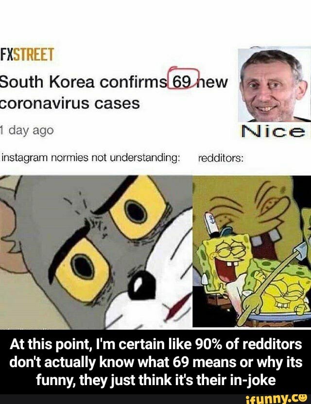 FXSTREET
South Korea hew coronavirus cases
day ago Nice
instagram normies not understanding: redditors:
At this point, I'm certain like 90% of redditors don't actually know what 69 means or why its funny, they just think it's their in-joke - At this point, I'm certain like 90% of redditors don't actually know what 69 means or why its funny, they just think it's their in-joke