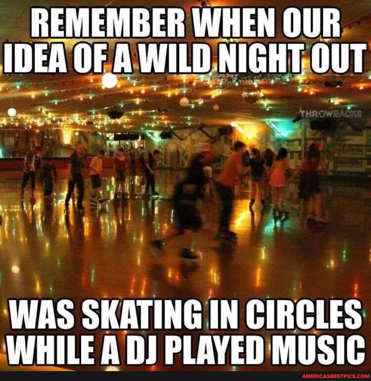 REMEMBER WHEN OUR IDEA OF A WILD NIGHT OUT
WAS SKATING IN CIRCLES WHILE A PLAVEN