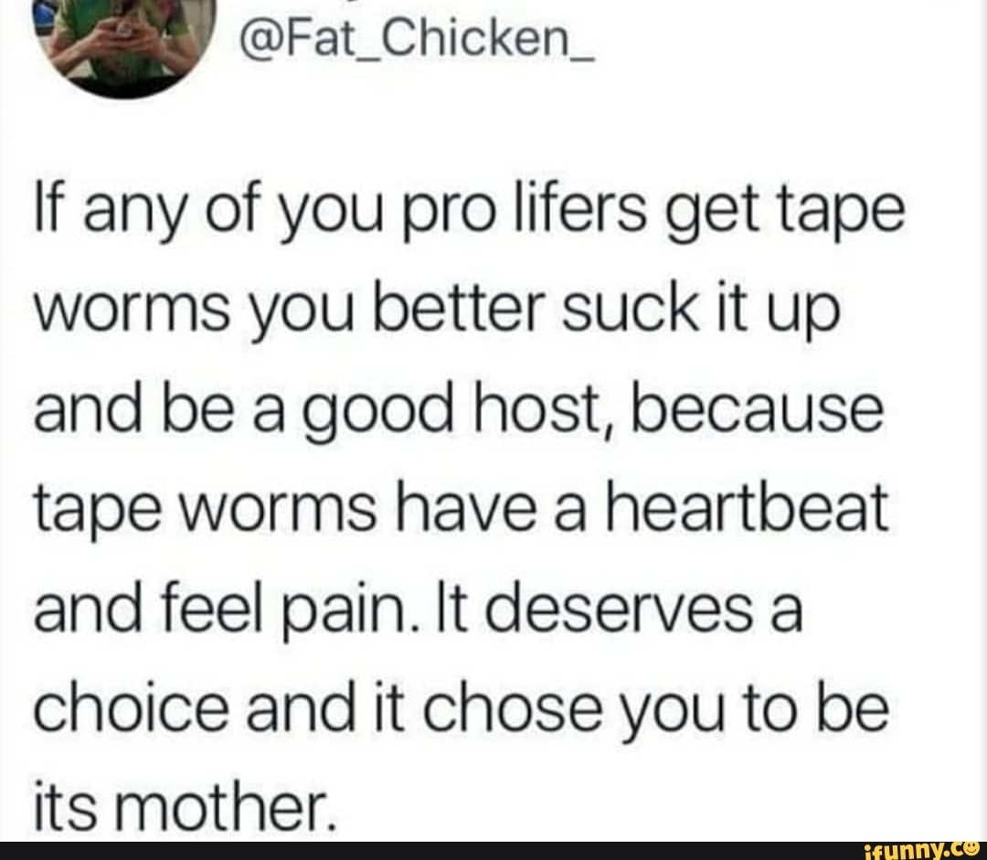 '
If any of you pro lifers get tape
worms you better suck it up
and be a good host, because
tape worms have a heartbeat
and feel pain. It deserves a
choice and it Chose you to be
its mother.
