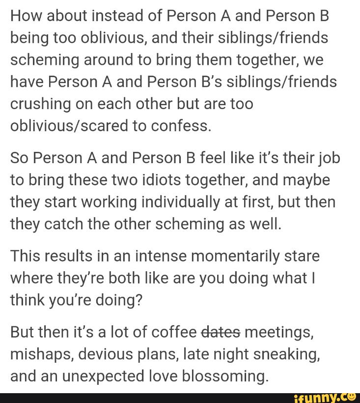 How about instead of Person A and Person B
being too oblivious, and their siblings/friends
scheming around to bring them together, we
have Person A and Person B's siblings/friends
crushing on each other but are too
oblivious/scared to confess.
So Person A and Person B feel like it’s theirjob
to bring these two idiots together, and maybe
they start working individually at first, but then
they catch the other scheming as well.
This results in an intense momentarily stare
where they're both like are you doing what I
think you're doing?
But then it's a lot of coffee éates meetings,
mishaps, devious plans, late night sneaking,
and an unexpected love blossoming.