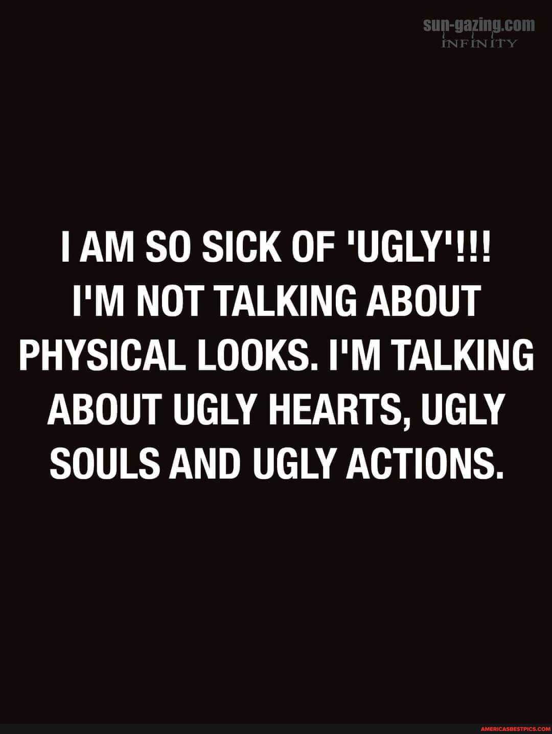 EN
AM SO SICK OF 'UGLY'!!!
I'M NOT TALKING ABOUT PHYSICAL LOOKS. I'M TALKING ABOUT UGLY HEARTS, UGLY SOULS AND UGLY ACTIONS.