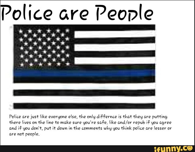 Police are
People
Police are
just like everyone else, the only differnce is
that they are
putting
there lives on
the line to make sure
you're safe. like and/or repub if you agree
and
if you don't, put it down in the comments why you think police are
lesser or
are not people,