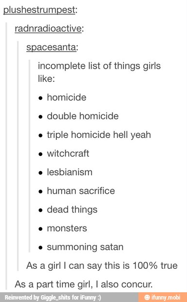 plushestrumpest:
radnradioactive:
spacesanta:
incomplete list of things girls
like:
e
double homicide
e
triple homicide hell yeah
e
lesbianism
e
human sacrifice
e
dead things
e
monsters
summoning satan
As a girl I can say this is 100% true
As a part time girl, I also concur.
