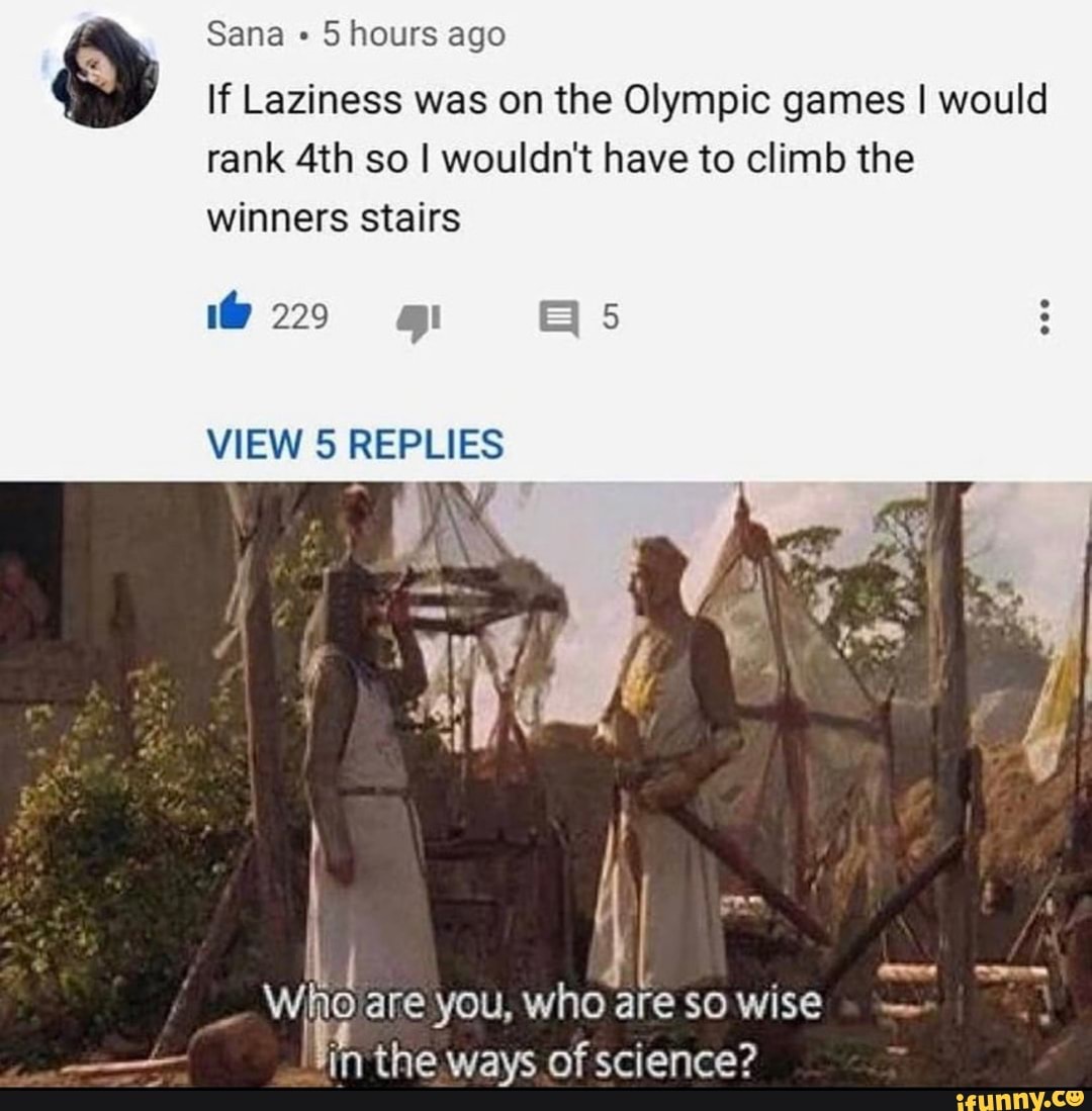 Sana 5 hours ago
If Laziness was on the Olympic games I would rank so I wouldn't have to climb the winners stairs
220 mi
VIEW 5 REPLIES
ANY
Wig are you, the who ways of are so wise science?
in the. ways of science?