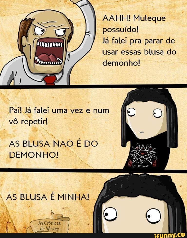 AAHH! Muleque
possuído!
Já falei pra parar de
usar essas blusa do
demonho!
Pail Já falei uma vez e num
vô repetir!
AS BLUSA NAO É DO
DEMONHO!
VAS BLUSA É MINHA!
As
Gece
é
nos
de WesI
Wesley