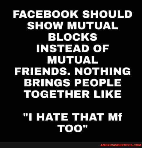 FACEBOOK SHOULD SHOW MUTUAL BLOCKS INSTEAD OF MUTUAL FRIENDS. NOTHING BRINGS PEOPLE TOGETHER LIKE
HATE THAT Mf
TOO"