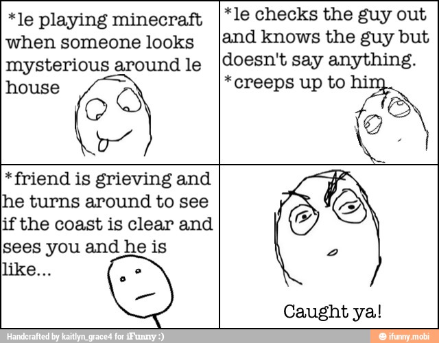 *le playing minecraft
when someone looks
mysterious around le
house
Q
*le checks the guy out
and knows the guy but
doesn't say anything.
*creeps up to hi:
No
*friend is grieving and
Ihe turns around to see
if the coast is clear and
sees you and he is
S
2