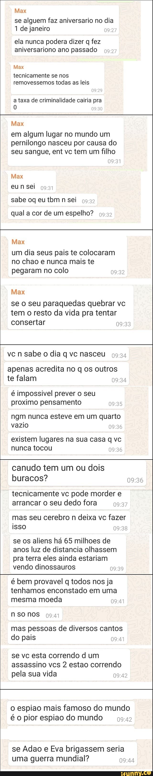 Max
se alguem faz aniversario no dia
1 de janeiro
ela nunca podera dizer q fez aniversariono ano passado
Max
tecnicamente se nos removessemos todas as leis
a taxa de criminalidade cairia pra
Max
em algum lugar no mundo um pernilongo nasceu por causa do seu sangue, ent vc tem um filho
Max sei
sabe oq eu tom n sei
qual a cor de um espelho?
Max
um dia seus pais te colocaram no chao e nunca mais te pegaram no colo
Max
se o seu paraquedas quebrar vc tem o resto da vida pra tentar consertar
vcn n sabe o dia q vc nasceu
apenas acredita no q os outros te falam
é impossivel prever o seu proximo pensamento
ngm nunca esteve em um quarto vazio
existem lugares na sua casa q vc nunca tocou
canudo tem um ou dois buracos?
tecnicamente vc pode morder e arrancar o seu dedo fora
mas seu cerebro n deixa vc fazer isso
se os aliens há 65 milhoes de anos luz de distancia olhassem pra terra eles ainda estariam vendo dinossauros
é bem provavel q todos nos ja tenhamos enconstado em uma mesma moeda
n so nos mas pessoas de diversos cantos do pais
se vc esta correndo d um assassino vcs 2 estao correndo pela sua vida
o espiao mais famoso do mundo é o pior espiao do mundo
se Adao e Eva brigassem seria uma guerra mundial?