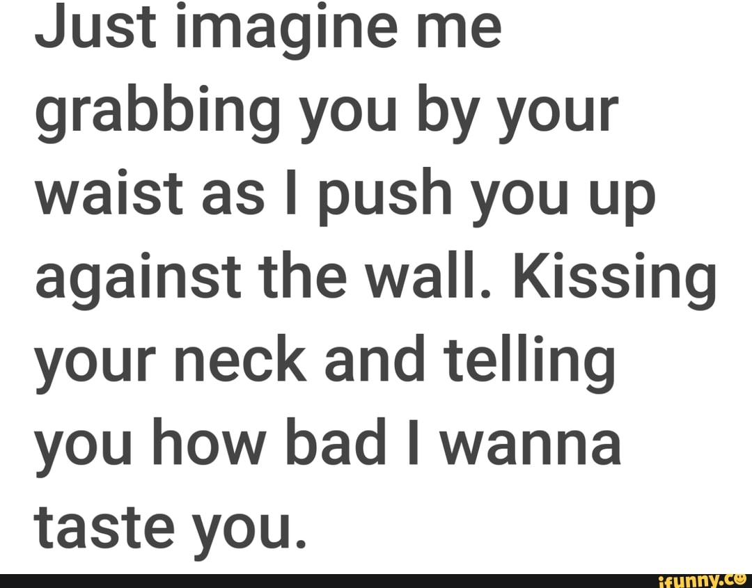 Just imagine me grabbing you by your waist as I push you up against the wall.  Kissing your neck and telling you how bad I wanna taste you. - iFunny