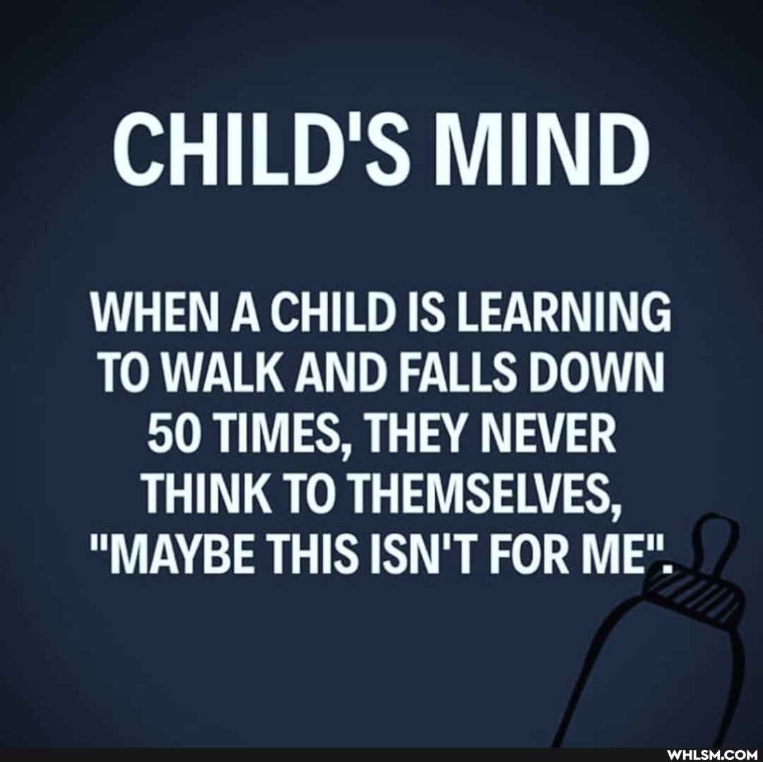 CHILD'S MIND
WHEN A CHILD IS LEARNING TO WALK AND FALLS DOWN
50 TIMES, THEY NEVER THINK TO THEMSELVES,
"MAYBE THIS ISN'T FOR ME".