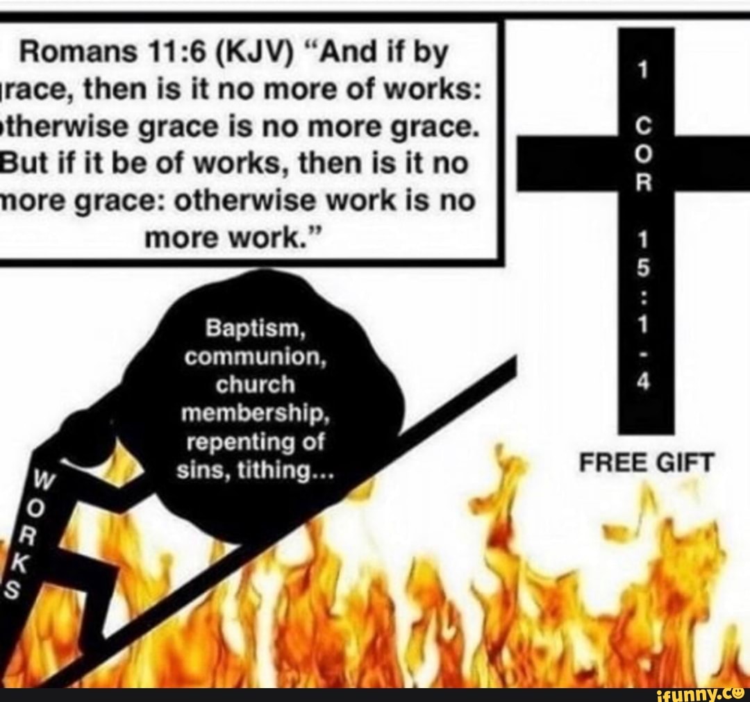 Romans (KJV) "And if by race, then is it no more of works: therwise grace is no more grace.
But if it be of works, then is it no
nore grace: otherwise work is no more work."
Baptism, communion, church membership,
repenting of sins, tithing... FREE GIFT