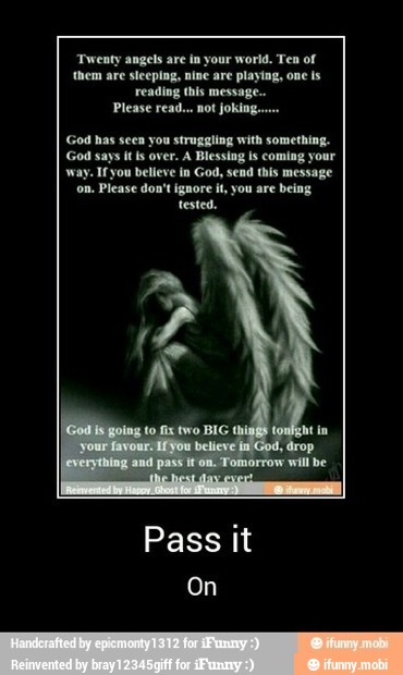 ngels are in your world. Ten of
e sleeping, nine are playing, one ls
reading this message..
Please read... not joking..
God has seen you struggling with something.
God says is over. A Blessing ls coming your
way. Ifyou believe in God, send this message
Please don't ignore il, you are being
tested.