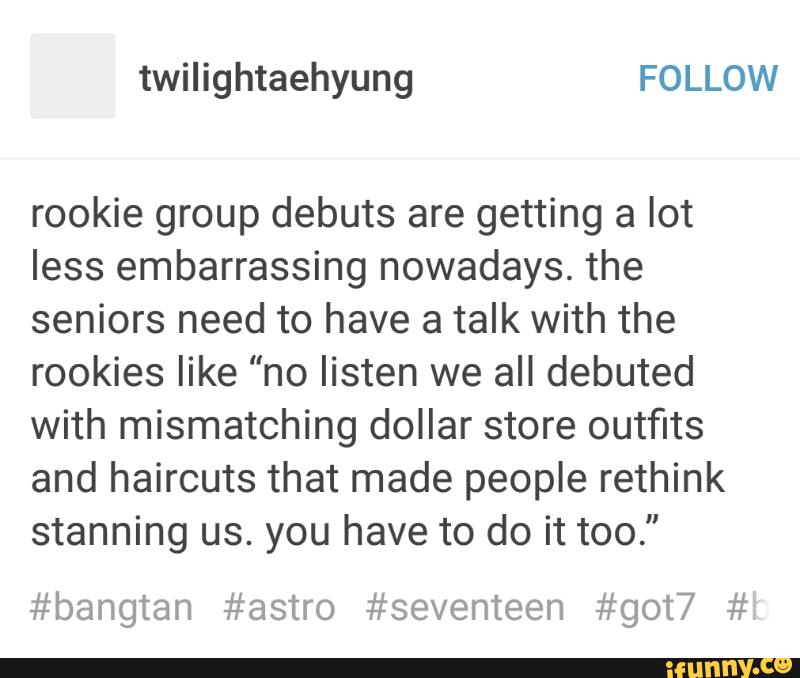 rookie group debuts are getting a lot
less embarrassing nowadays. the
seniors need to have a talk with the
rookies like ”no listen we all debuted
with mismatching dollar store outfits
and haircuts that made people rethink
stanning us. you have to do it too."
#bangtan #astro #seventeen #got7 #