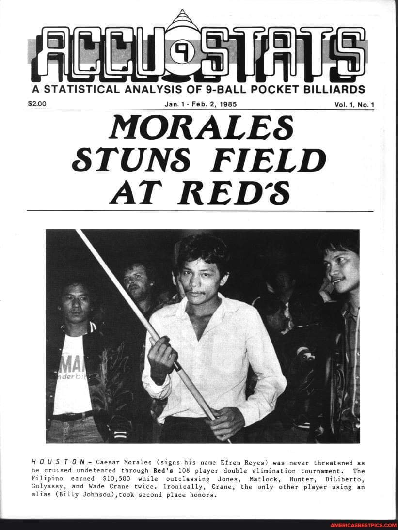 A STATISTICAL ANALYSIS OF 9-BALL POCKET BILLIARDS
$2.00 Jan.1- Feb. 2, 1985 Vol. 1, No.4
MORALES STUNS FIELD AT REDS
HOUSTON Caesar Morales (signs his name Efren Reyes) was never threatened as he cruised undefeated through Red's 108 player double elimination tournament. The
Filipino earned $10,500 while outclassing Jones, Matlock, Hunter, DiLiberto,
Gulyassy, and Wade Crane twice. Ironically, Crane, the only other player using an alias (Billy second place honors.